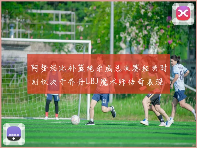 阿努诺比补篮绝杀成总决赛经典时刻仅次于乔丹LBJ魔术师传奇表现