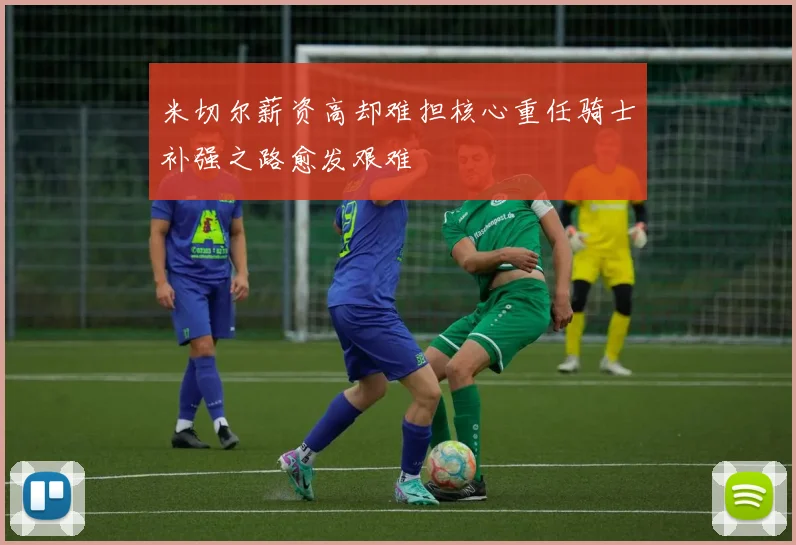 米切尔薪资高却难担核心重任骑士补强之路愈发艰难