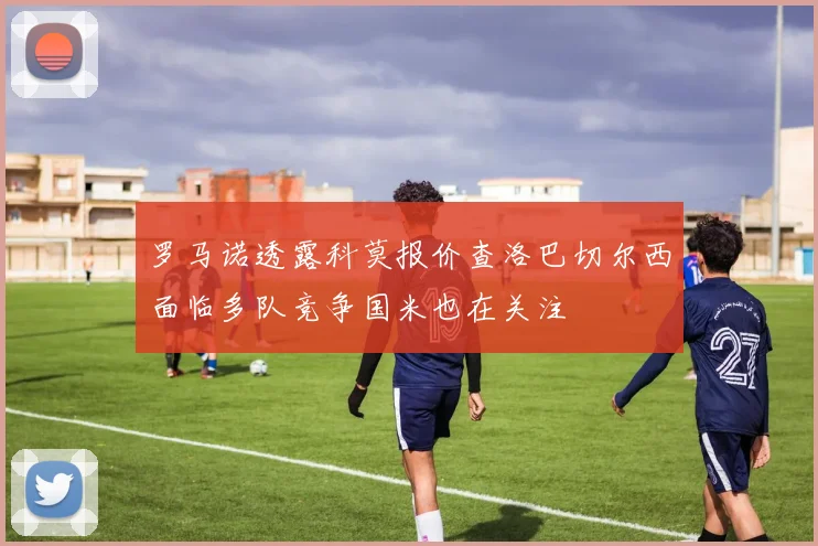 罗马诺透露科莫报价查洛巴切尔西面临多队竞争国米也在关注