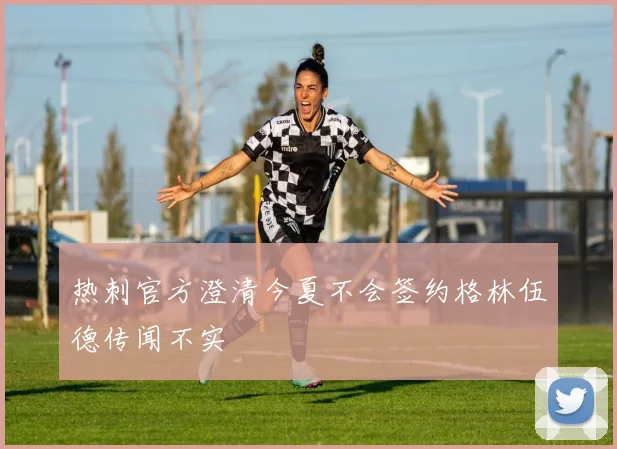 热刺官方澄清今夏不会签约格林伍德传闻不实