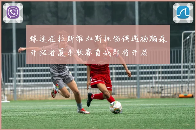 球迷在拉斯维加斯机场偶遇杨瀚森开拓者夏季联赛首战即将开启
