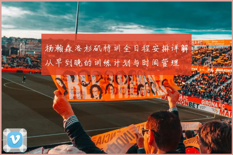 杨瀚森洛杉矶特训全日程安排详解从早到晚的训练计划与时间管理
