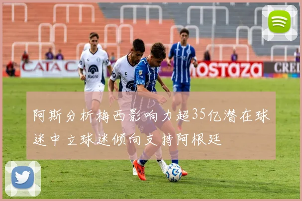 阿斯分析梅西影响力超35亿潜在球迷中立球迷倾向支持阿根廷