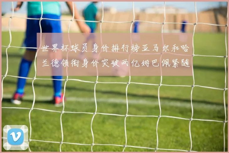 世界杯球员身价排行榜亚马尔和哈兰德领衔身价突破两亿姆巴佩紧随其后