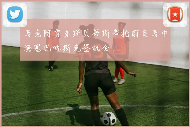 马竞阿贾克斯贝蒂斯争抢前皇马中场塞巴略斯免签机会