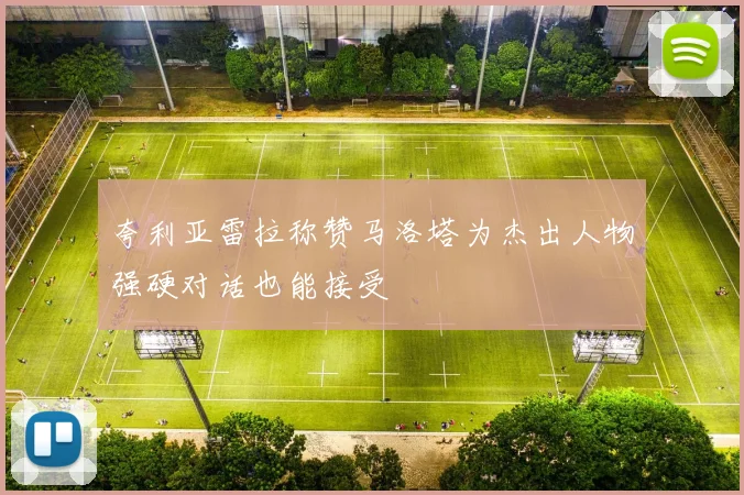 夸利亚雷拉称赞马洛塔为杰出人物强硬对话也能接受