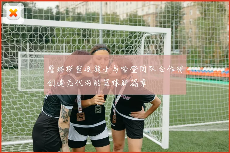 詹姆斯重返骑士与哈登同队合作将创造无代沟的篮球新篇章