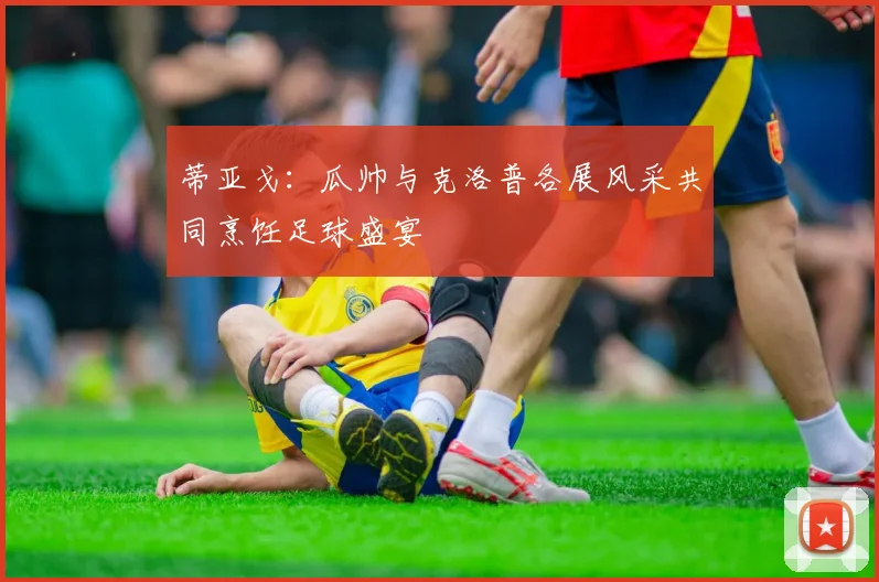 蒂亚戈：瓜帅与克洛普各展风采共同烹饪足球盛宴