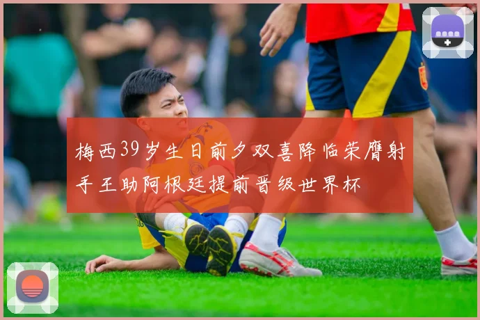 梅西39岁生日前夕双喜降临荣膺射手王助阿根廷提前晋级世界杯