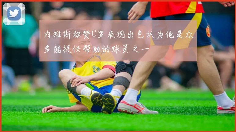 内维斯称赞C罗表现出色认为他是众多能提供帮助的球员之一