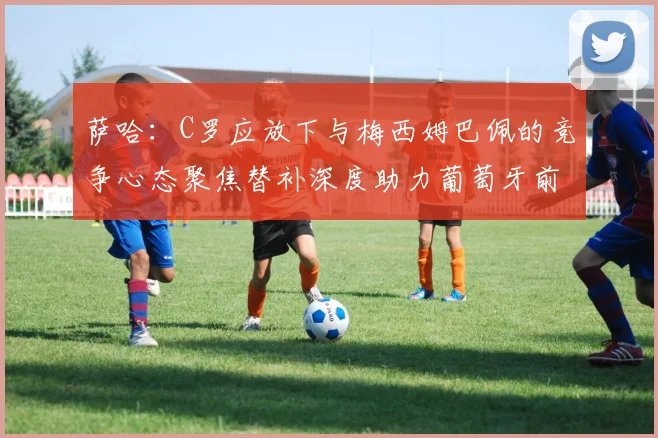 萨哈：C罗应放下与梅西姆巴佩的竞争心态聚焦替补深度助力葡萄牙前行